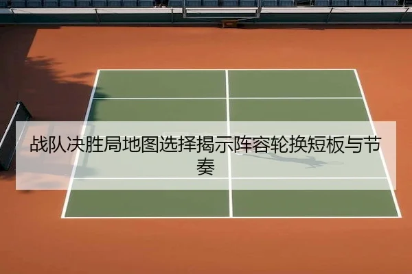 战队决胜局地图选择揭示阵容轮换短板与节奏